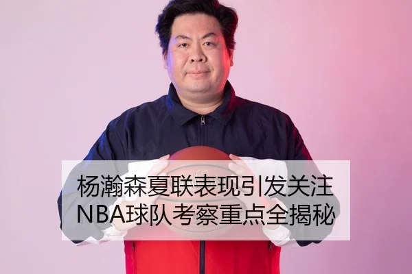 杨瀚森夏联表现引发关注 NBA球队考察重点全揭秘