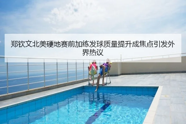 郑钦文北美硬地赛前加练发球质量提升成焦点引发外界热议