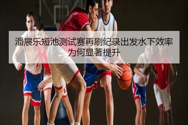 潘展乐短池测试赛再刷纪录出发水下效率为何显著提升