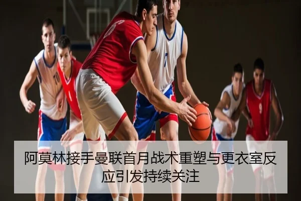 阿莫林接手曼联首月战术重塑与更衣室反应引发持续关注
