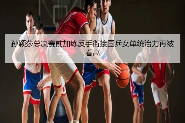 孙颖莎总决赛前加练反手衔接国乒女单统治力再被看高